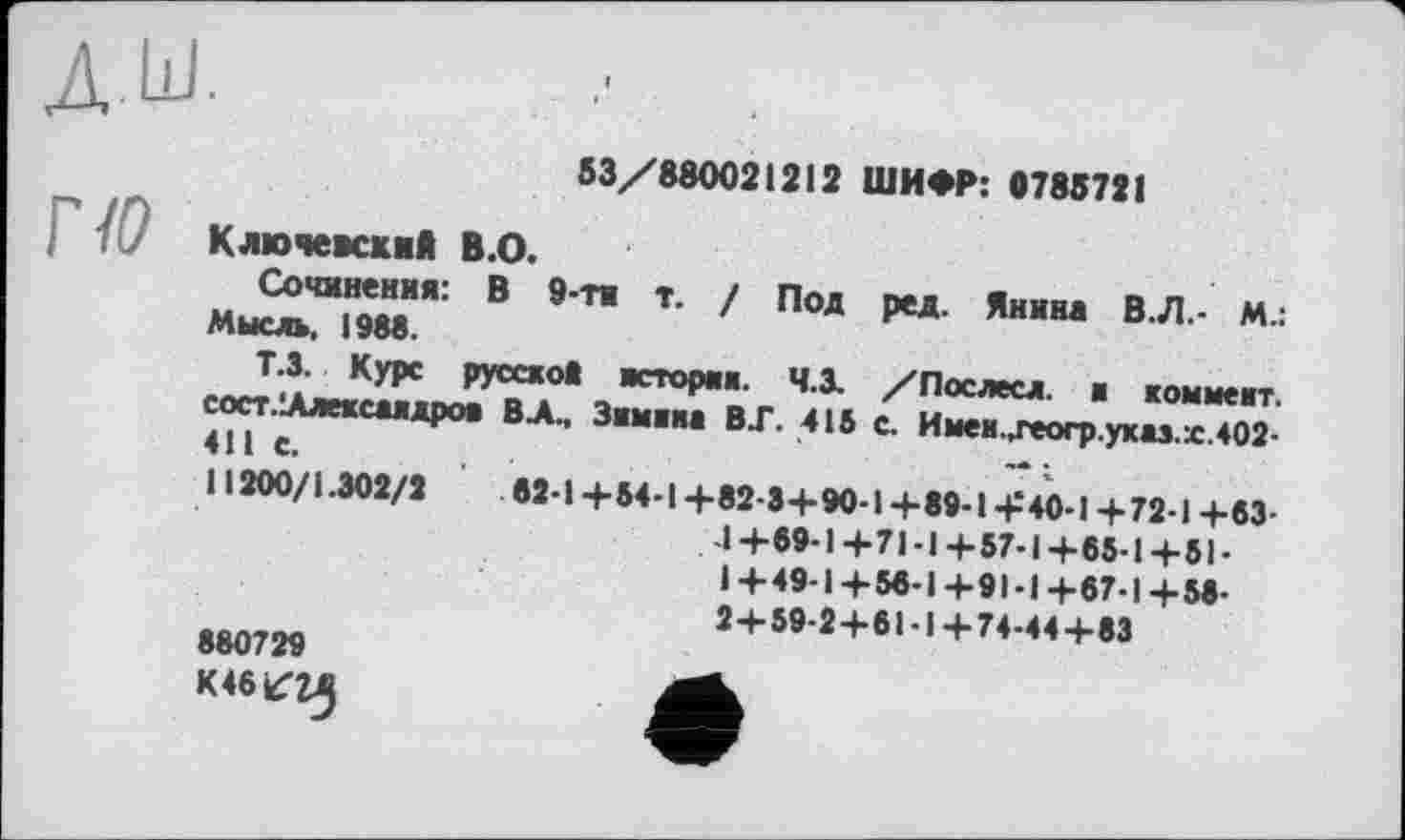 ﻿53/880021212 ШИФР: 0785721
Ключевский В.О.
Сочинения: В 9-ти т. ! Под ред. Янина В.Л.- М.: Мысль, 1988.
Т.3. Курс русской история. Ч.З. /Послесл. ■ коммент. сост.ІАлехсяядроя В А., Зимняя ВГ. 415 с. Имен.деогр.укяз.х.402-411 с.
11200/1.302/2	82-1 +54-1 +82-3+90-1+89-1+40-1 +72-1 +83-
-I + 69-1 + 71-І + 57-1 + 65-1 + 51 • 1 +49-1+56-1 +91-1 +87-1+58-2+59-2+61-1+74-44+83
880729
К 46^